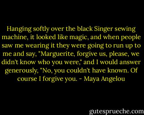 Hanging softly over the black Singer sewing machine, it looked like magic, and when people saw me wearing it they were going to run up to me and say, "Marguerite, forgive us, please, we didn't know who you were," and I would answer generously, "No, you couldn't have known. Of course I forgive you. - Maya Angelou