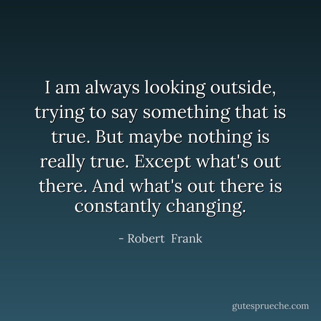 I am always looking outside, trying to say something that is true. But maybe nothing is really true. Except what's out there. And what's out there is constantly changing. - Robert  Frank