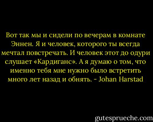 Вот так мы и сидели по вечерам в комнате Эннен. Я и человек, которого ты всегда мечтал повстречать. И человек этот до одури слушает «Кардиганс». А я думаю о том, что именно тебя мне нужно было встретить много лет назад и обнять. - Johan Harstad