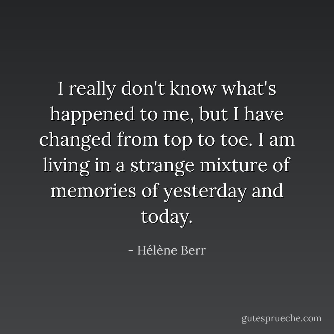 I really don't know what's happened to me, but I have changed from top to toe. I am living in a strange mixture of memories of yesterday and today. - Hélène Berr