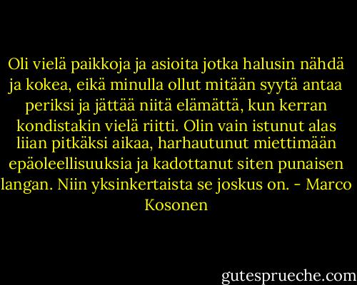 Oli vielä paikkoja ja asioita jotka halusin nähdä ja kokea, eikä minulla ollut mitään syytä antaa periksi ja jättää niitä elämättä, kun kerran kondistakin vielä riitti. Olin vain istunut alas liian pitkäksi aikaa, harhautunut miettimään epäoleellisuuksia ja kadottanut siten punaisen langan. Niin yksinkertaista se joskus on. - Marco Kosonen