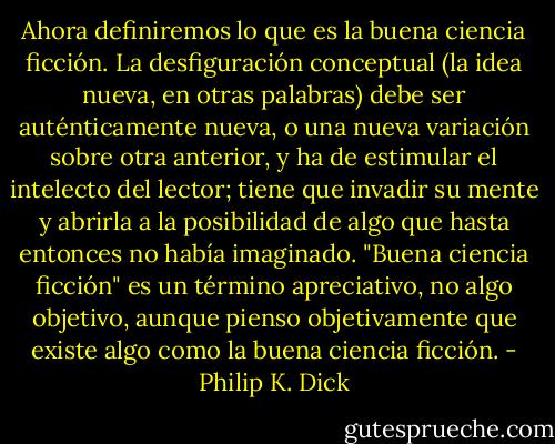 Ahora definiremos lo que es la buena ciencia ficción. La desfiguración conceptual (la idea nueva, en otras palabras) debe ser auténticamente nueva, o una nueva variación sobre otra anterior, y ha de estimular el intelecto del lector; tiene que invadir su mente y abrirla a la posibilidad de algo que hasta entonces no había imaginado. "Buena ciencia ficción" es un término apreciativo, no algo objetivo, aunque pienso objetivamente que existe algo como la buena ciencia ficción. - Philip K. Dick