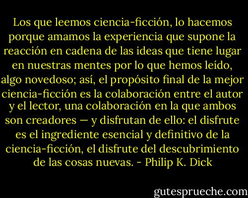 Los que leemos ciencia-ficción, lo hacemos porque amamos la experiencia que supone la reacción en cadena de las ideas que tiene lugar en nuestras mentes por lo que hemos leído, algo novedoso; así, el propósito final de la mejor ciencia-ficción es la colaboración entre el autor y el lector, una colaboración en la que ambos son creadores — y disfrutan de ello: el disfrute es el ingrediente esencial y definitivo de la ciencia-ficción, el disfrute del descubrimiento de las cosas nuevas. - Philip K. Dick