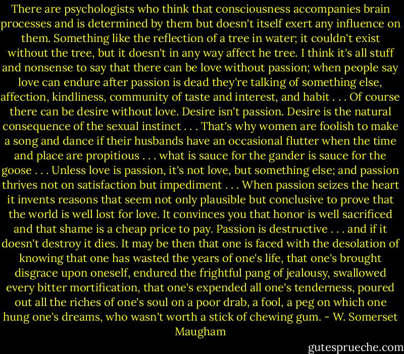 There are psychologists who think that consciousness accompanies brain processes and is determined by them but doesn't itself exert any influence on them. Something like the reflection of a tree in water; it couldn't exist without the tree, but it doesn't in any way affect he tree. I think it's all stuff and nonsense to say that there can be love without passion; when people say love can endure after passion is dead they're talking of something else, affection, kindliness, community of taste and interest, and habit . . . Of course there can be desire without love. Desire isn't passion. Desire is the natural consequence of the sexual instinct . . . That's why women are foolish to make a song and dance if their husbands have an occasional flutter when the time and place are propitious . . . what is sauce for the gander is sauce for the goose . . . Unless love is passion, it's not love, but something else; and passion thrives not on satisfaction but impediment . . . When passion seizes the heart it invents reasons that seem not only plausible but conclusive to prove that the world is well lost for love. It convinces you that honor is well sacrificed and that shame is a cheap price to pay. Passion is destructive . . . and if it doesn't destroy it dies. It may be then that one is faced with the desolation of knowing that one has wasted the years of one's life, that one's brought disgrace upon oneself, endured the frightful pang of jealousy, swallowed every bitter mortification, that one's expended all one's tenderness, poured out all the riches of one's soul on a poor drab, a fool, a peg on which one hung one's dreams, who wasn't worth a stick of chewing gum. - W. Somerset Maugham