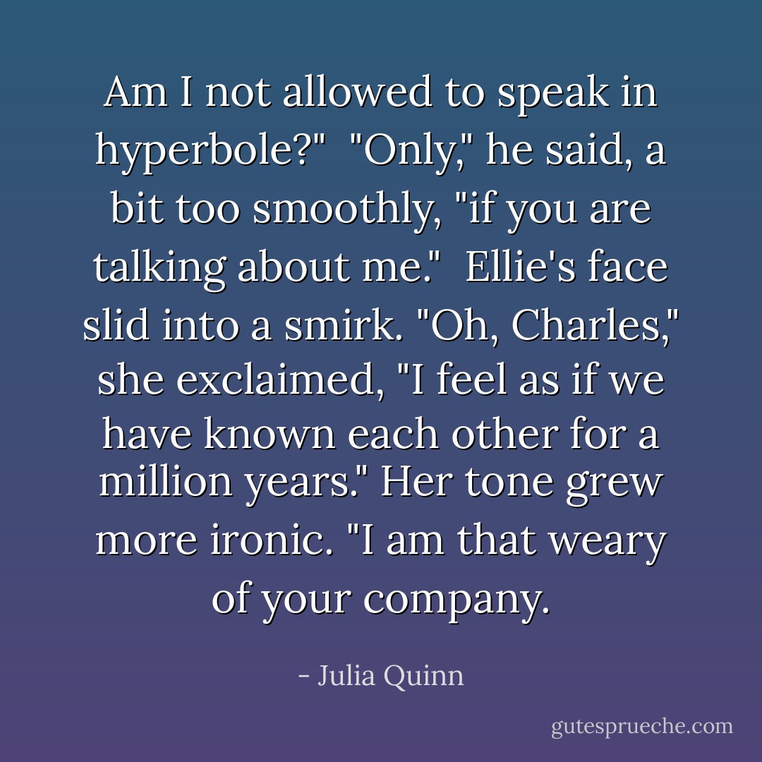 Am I not allowed to speak in hyperbole?"<br /><br />"Only," he said, a bit too smoothly, "if you are talking about me."<br /><br />Ellie's face slid into a smirk. "Oh, Charles," she exclaimed, "I feel as if we have known each other for a million years." Her tone grew more ironic. "I am that weary of your company. - Julia Quinn