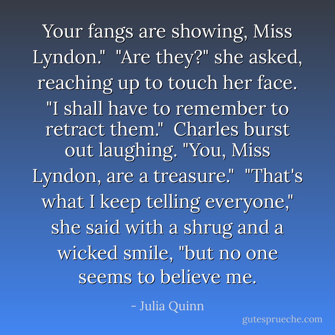 Your fangs are showing, Miss Lyndon."<br /><br />"Are they?" she asked, reaching up to touch her face. "I shall have to remember to retract them."<br /><br />Charles burst out laughing. "You, Miss Lyndon, are a treasure."<br /><br />"That's what I keep telling everyone," she said with a shrug and a wicked smile, "but no one seems to believe me. - Julia Quinn