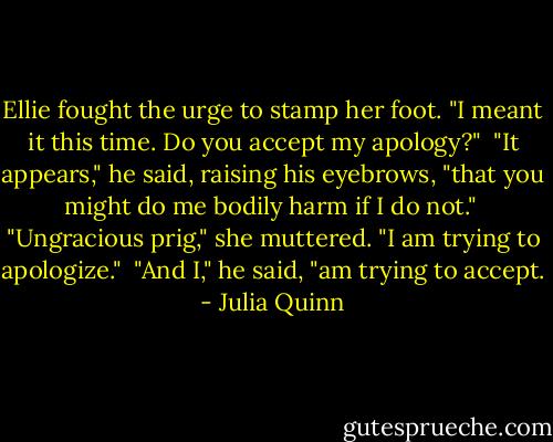 Ellie fought the urge to stamp her foot. "I meant it this time. Do you accept my apology?"<br /><br />"It appears," he said, raising his eyebrows, "that you might do me bodily harm if I do not."<br /><br />"Ungracious prig," she muttered. "I am trying to apologize."<br /><br />"And I," he said, "am trying to accept. - Julia Quinn
