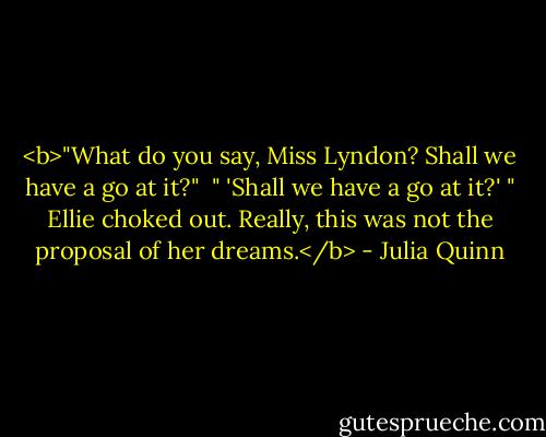 <b>"What do you say, Miss Lyndon? Shall we have a go at it?"<br /><br />" 'Shall we have a go at it?' " Ellie choked out. Really, this was not the proposal of her dreams.</b> - Julia Quinn