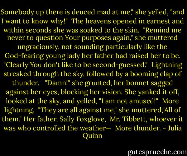 Somebody up there is deuced mad at me," she yelled, "and I want to know why!"<br /><br />The heavens opened in earnest and within seconds she was soaked to the skin.<br /><br />"Remind me never to question Your purposes again," she muttered ungraciously, not sounding particularly like the God-fearing young lady her father had raised her to be. "Clearly You don't like to be second-guessed."<br /><br />Lightning streaked through the sky, followed by a booming clap of thunder.<br /> <br />"Damn!" she grunted, her bonnet sagged against her eyes, blocking her vision. She yanked it off, looked at the sky, and yelled, "I am not amused!"<br /><br />More lightning.<br /><br />"They are all against me," she muttered,"All of them." Her father, Sally Foxglove, <br />Mr. Tibbett, whoever it was who controlled the weather—<br /><br />More thunder. - Julia Quinn