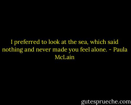 I preferred to look at the sea, which said nothing and never made you feel alone. - Paula McLain