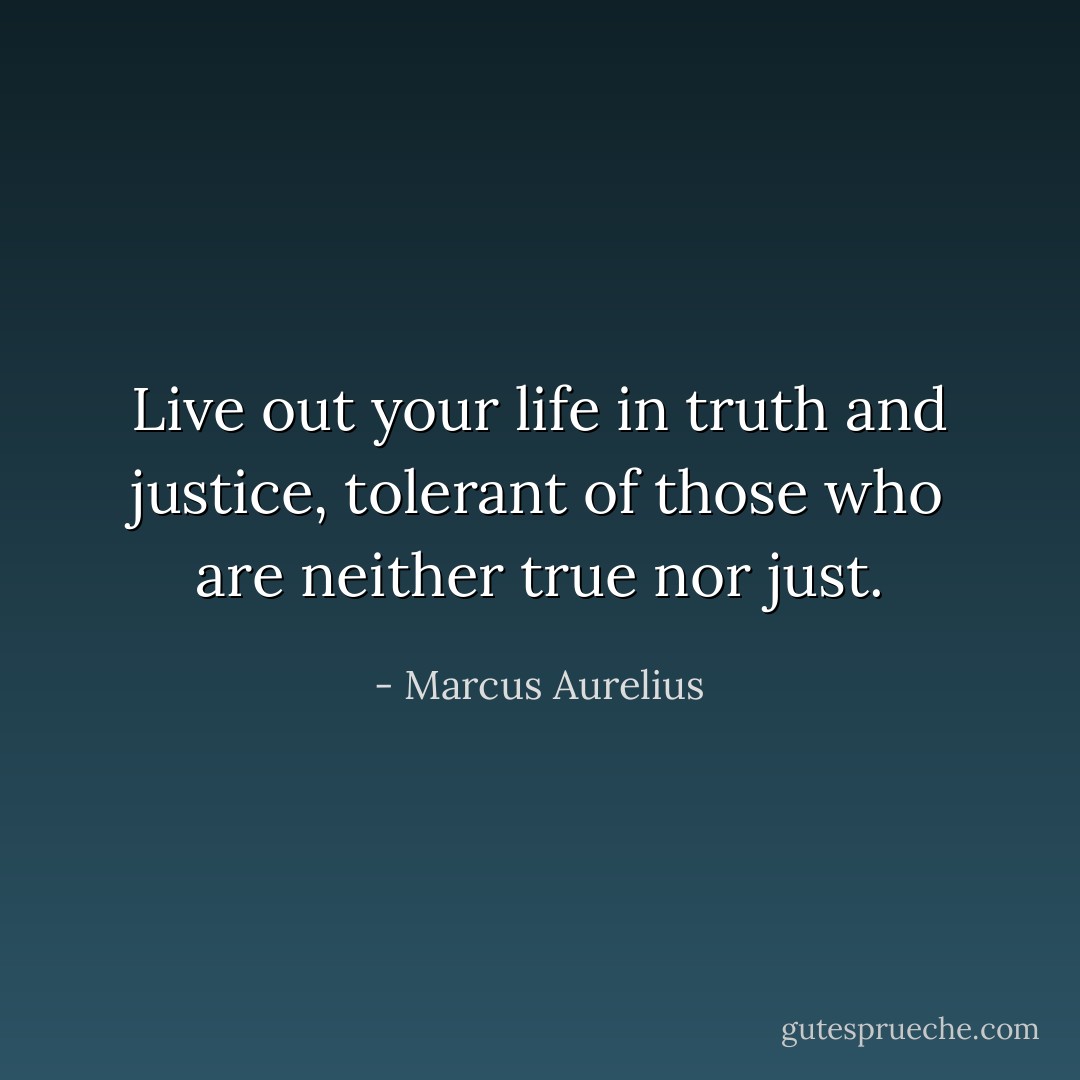 Live out your life in truth and justice, tolerant of those who are neither true nor just. - Marcus Aurelius