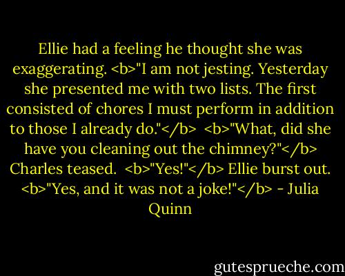 Ellie had a feeling he thought she was exaggerating. <b>"I am not jesting. Yesterday she presented me with two lists. The first consisted of chores I must perform in addition to those I already do."</b><br /><br /><b>"What, did she have you cleaning out the chimney?"</b> Charles teased.<br /><br /><b>"Yes!"</b> Ellie burst out. <b>"Yes, and it was not a joke!"</b> - Julia Quinn