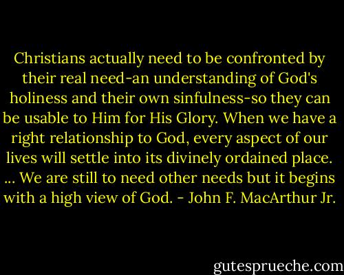 Christians actually need to be confronted by their real need-an understanding of God's holiness and their own sinfulness-so they can be usable to Him for His Glory. When we have a right relationship to God, every aspect of our lives will settle into its divinely ordained place. ... We are still to need other needs but it begins with a high view of God. - John F. MacArthur Jr.