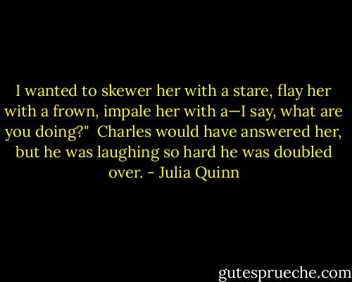 I wanted to skewer her with a stare, flay her with a frown, impale her with a—I say, what are you doing?"<br /><br />Charles would have answered her, but he was laughing so hard he was doubled over. - Julia Quinn