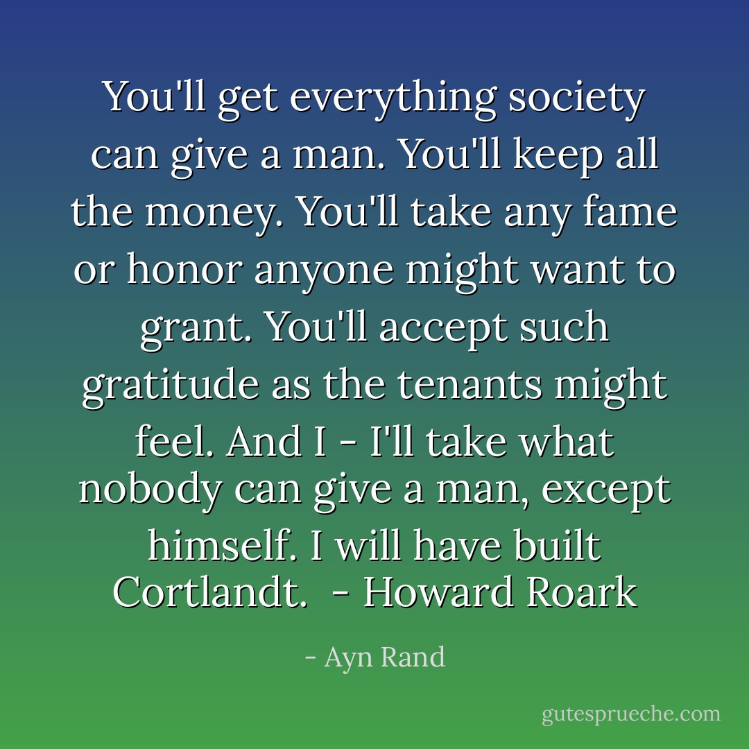 You'll get everything society can give a man. You'll keep all the money. You'll take any fame or honor anyone might want to grant. You'll accept such gratitude as the tenants might feel. And I - I'll take what nobody can give a man, except himself. I will have built Cortlandt.<br /> - Howard Roark - Ayn Rand