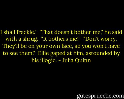 I shall freckle."<br /><br />"That doesn't bother me," he said with a shrug.<br /><br />"It bothers me!"<br /><br />"Don't worry. They'll be on your own face, so you won't have to see them."<br /><br />Ellie gaped at him, astounded by his illogic. - Julia Quinn