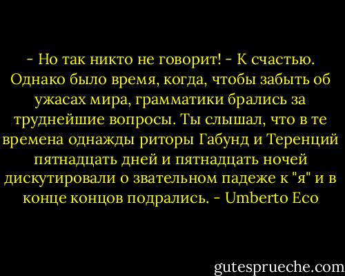 - Но так никто не говорит!<br />- К счастью. Однако было время, когда, чтобы забыть об ужасах мира, грамматики брались за труднейшие вопросы. Ты слышал, что в те времена однажды риторы Габунд и Теренций пятнадцать дней и пятнадцать ночей дискутировали о звательном падеже к "я" и в конце концов подрались. - Umberto Eco