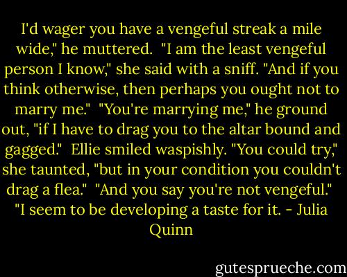 I'd wager you have a vengeful streak a mile wide," he muttered.<br /><br />"I am the least vengeful person I know," she said with a sniff. "And if you think otherwise, then perhaps you ought not to marry me."<br /><br />"You're marrying me," he ground out, "if I have to drag you to the altar bound and gagged."<br /><br />Ellie smiled waspishly. "You could try," she taunted, "but in your condition you couldn't drag a flea."<br /><br />"And you say you're not vengeful."<br /><br />"I seem to be developing a taste for it. - Julia Quinn