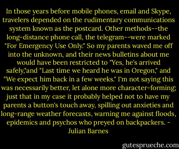 In those years before mobile phones, email and Skype, travelers depended on the rudimentary communications system known as the postcard. Other methods--the long-distance phone call, the telegram--were marked "For Emergency Use Only." So my parents waved me off into the unknown, and their news bulletins about me would have been restricted to "Yes, he's arrived safely,"and "Last time we heard he was in Oregon," and "We expect him back in a few weeks." I'm not saying this was necessarily better, let alone more character-forming; just that in my case it probably helped not to have my parents a button's touch away, spilling out anxieties and long-range weather forecasts, warning me against floods, epidemics and psychos who preyed on backpackers. - Julian Barnes