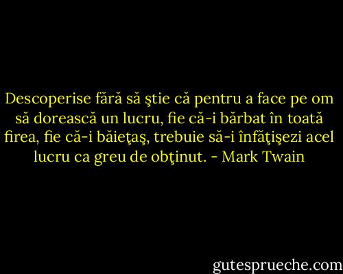 Descoperise fără să ştie că pentru a face pe om să dorească un lucru, fie că-i bărbat în toată firea, fie că-i băieţaş, trebuie să-i înfăţişezi acel lucru ca greu de obţinut. - Mark Twain