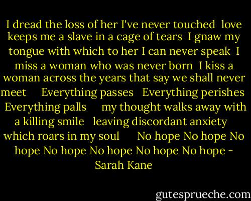 I dread the loss of her I've never touched <br />love keeps me a slave in a cage of tears <br />I gnaw my tongue with which to her I can never speak <br />I miss a woman who was never born <br />I kiss a woman across the years that say we shall never meet <br /> <br /> Everything passes <br /> Everything perishes <br /> Everything palls <br /> <br /> my thought walks away with a killing smile <br /> leaving discordant anxiety <br /> which roars in my soul <br /> <br /> <br />No hope No hope No hope No hope No hope No hope No hope - Sarah Kane