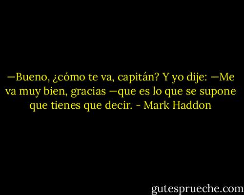 —Bueno, ¿cómo te va, capitán?<br />Y yo dije:<br />—Me va muy bien, gracias —que es lo que se supone que tienes que decir. - Mark Haddon