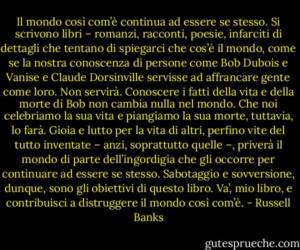 Il mondo così com’è continua ad essere se stesso. Si scrivono libri – romanzi, racconti, poesie, infarciti di dettagli che tentano di spiegarci che cos’è il mondo, come se la nostra conoscenza di persone come Bob Dubois e Vanise e Claude Dorsinville servisse ad affrancare gente come loro. Non servirà. Conoscere i fatti della vita e della morte di Bob non cambia nulla nel mondo. Che noi celebriamo la sua vita e piangiamo la sua morte, tuttavia, lo farà. Gioia e lutto per la vita di altri, perfino vite del tutto inventate – anzi, soprattutto quelle –, priverà il mondo di parte dell’ingordigia che gli occorre per continuare ad essere se stesso. Sabotaggio e sovversione, dunque, sono gli obiettivi di questo libro. Va’, mio libro, e contribuisci a distruggere il mondo così com’è. - Russell Banks