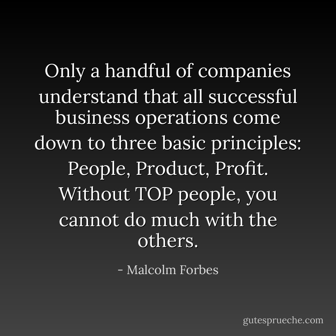 Only a handful of companies understand that all successful business operations come down to three basic principles: People, Product, Profit. Without TOP people, you cannot do much with the others. - Malcolm Forbes