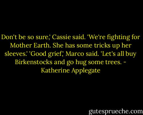 Don't be so sure,' Cassie said. 'We're fighting for Mother Earth. She has some tricks up her sleeves.'<br />'Good grief,' Marco said. 'Let's all buy Birkenstocks and go hug some trees. - Katherine Applegate