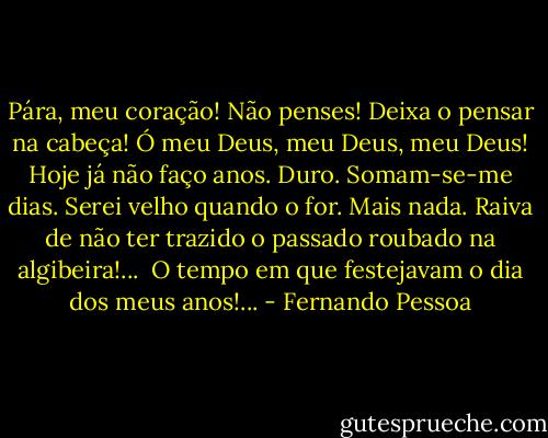 Pára, meu coração!<br />Não penses! Deixa o pensar na cabeça!<br />Ó meu Deus, meu Deus, meu Deus!<br />Hoje já não faço anos.<br />Duro.<br />Somam-se-me dias.<br />Serei velho quando o for.<br />Mais nada.<br />Raiva de não ter trazido o passado roubado na algibeira!...<br /><br />O tempo em que festejavam o dia dos meus anos!... - Fernando Pessoa
