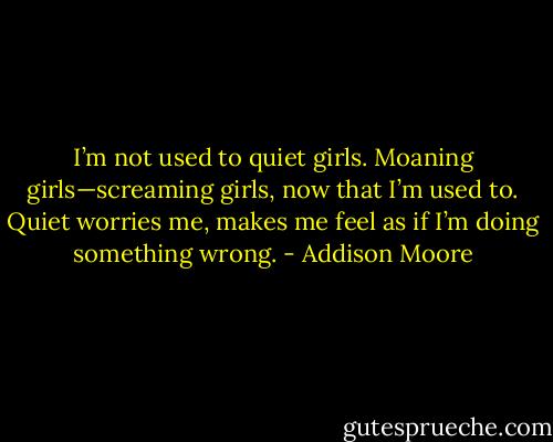 I’m not used to quiet girls. Moaning girls—screaming girls, now that I’m used to. Quiet worries me, makes me feel as if I’m doing something wrong. - Addison Moore