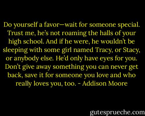 Do yourself a favor—wait for someone special. Trust me, he’s not roaming the halls of your high school. And if he were, he wouldn’t be sleeping with some girl named Tracy, or Stacy, or anybody else. He’d only have eyes for you. Don’t give away something you can never get back, save it for someone you love and who really loves you, too. - Addison Moore