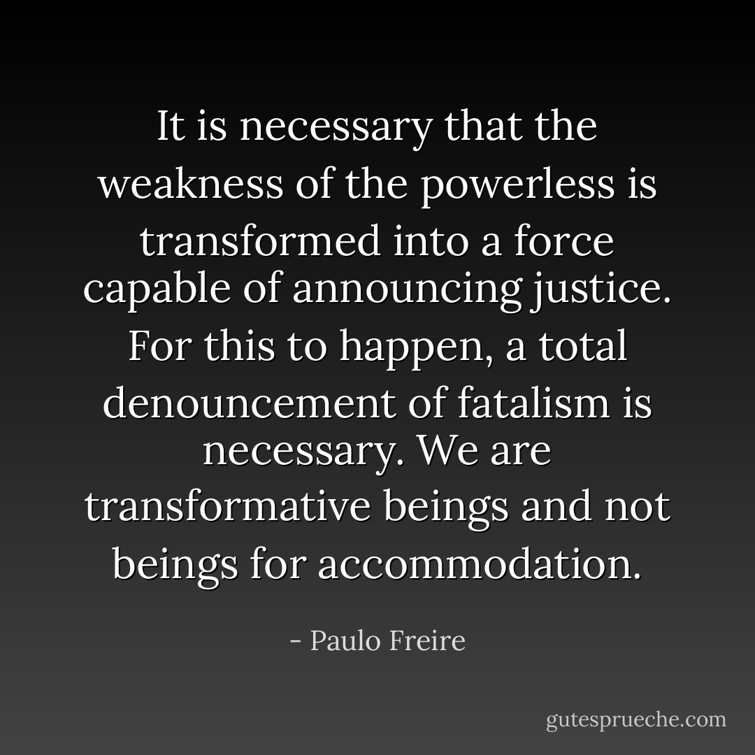 It is necessary that the weakness of the powerless is transformed into a force capable of announcing justice. For this to happen, a total denouncement of fatalism is necessary. We are transformative beings and not beings for accommodation. - Paulo Freire
