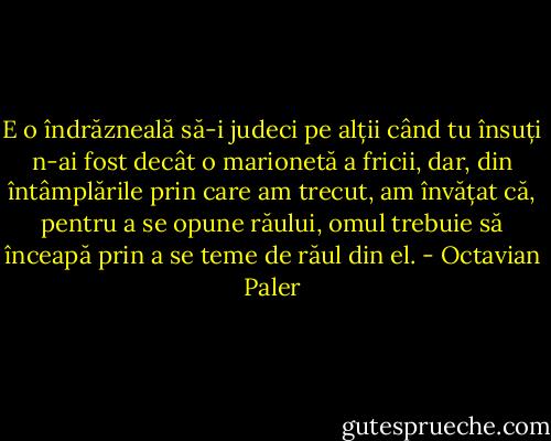 E o îndrăzneală să-i judeci pe alții când tu însuți n-ai fost decât o marionetă a fricii, dar, din întâmplările prin care am trecut, am învățat că, pentru a se opune răului, omul trebuie să înceapă prin a se teme de răul din el. - Octavian Paler