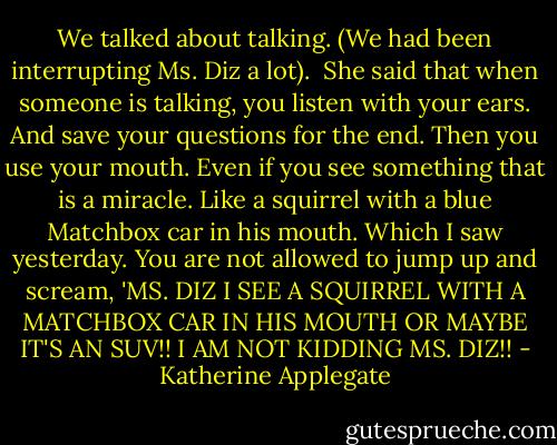 We talked about talking. (We had been interrupting Ms. Diz a lot). <br />She said that when someone is talking, you listen with your ears.<br />And save your questions for the end.<br />Then you use your mouth.<br />Even if you see something that is a miracle.<br />Like a squirrel with a blue Matchbox car in his mouth.<br />Which I saw yesterday.<br />You are not allowed to jump up and scream, 'MS. DIZ I SEE A SQUIRREL WITH A MATCHBOX CAR IN HIS MOUTH OR MAYBE IT'S AN SUV!! I AM NOT KIDDING MS. DIZ!! - Katherine Applegate