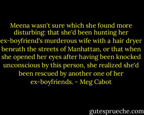 Meena wasn't sure which she found more disturbing: that she'd been hunting her ex-boyfriend's murderous wife with a hair dryer beneath the streets of Manhattan, or that when she opened her eyes after having been knocked unconscious by this person, she realized she'd been rescued by another one of her ex-boyfriends. - Meg Cabot