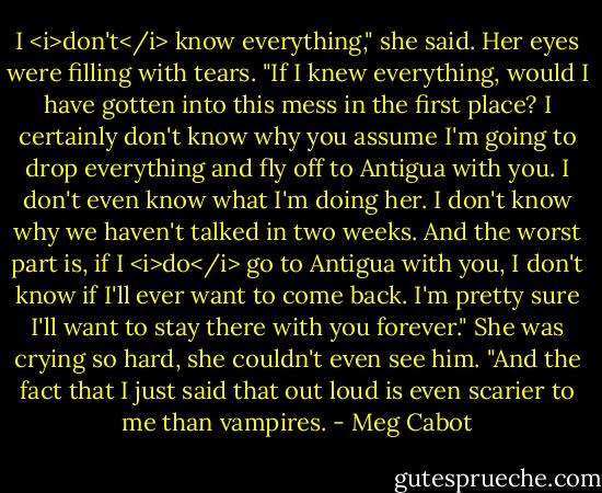 I <i>don't</i> know everything," she said. Her eyes were filling with tears. "If I knew everything, would I have gotten into this mess in the first place? I certainly don't know why you assume I'm going to drop everything and fly off to Antigua with you. I don't even know what I'm doing her. I don't know why we haven't talked in two weeks. And the worst part is, if I <i>do</i> go to Antigua with you, I don't know if I'll ever want to come back. I'm pretty sure I'll want to stay there with you forever." She was crying so hard, she couldn't even see him. "And the fact that I just said that out loud is even scarier to me than vampires. - Meg Cabot