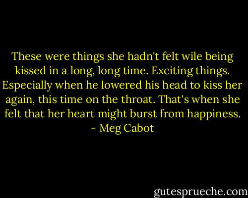 These were things she hadn't felt wile being kissed in a long, long time. Exciting things. Especially when he lowered his head to kiss her again, this time on the throat. That's when she felt that her heart might burst from happiness. - Meg Cabot