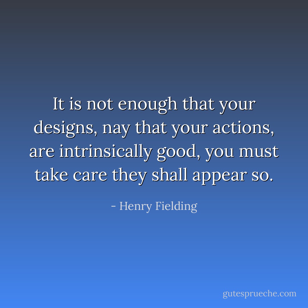It is not enough that your designs, nay that your actions, are intrinsically good, you must take care they shall appear so. - Henry Fielding