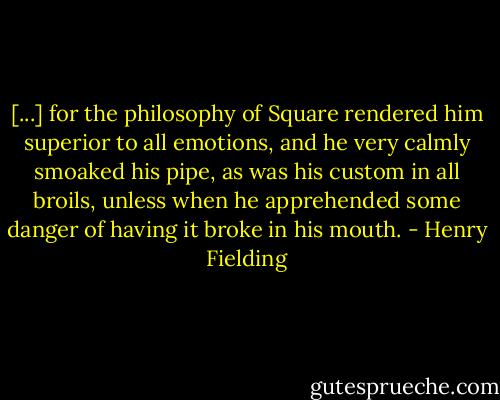 [...] for the philosophy of Square rendered him superior to all emotions, and he very calmly smoaked his pipe, as was his custom in all broils, unless when he apprehended some danger of having it broke in his mouth. - Henry Fielding