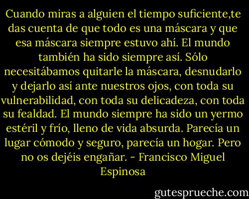 Cuando miras a alguien el tiempo suficiente,te das cuenta de que todo es una máscara y que esa máscara siempre estuvo ahí. El mundo también ha sido siempre así. Sólo necesitábamos quitarle la máscara, desnudarlo y dejarlo así ante nuestros ojos, con toda su vulnerabilidad, con toda su delicadeza, con toda su fealdad. El mundo siempre ha sido un yermo estéril y frío, lleno de vida absurda. Parecía un lugar cómodo y seguro, parecía un hogar. Pero no os dejéis engañar. - Francisco Miguel Espinosa