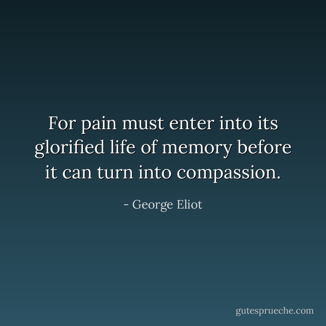 For pain must enter into its glorified life of memory before it can turn into compassion. - George Eliot