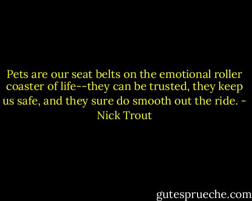 Pets are our seat belts on the emotional roller coaster of life--they can be trusted, they keep us safe, and they sure do smooth out the ride. - Nick Trout