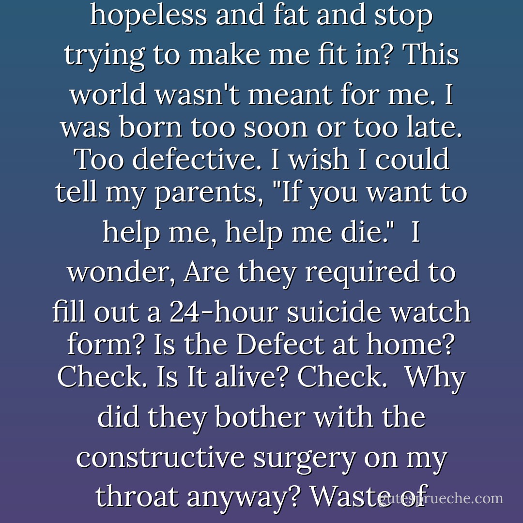 During those times, they'd stand there watching me watching them. I'd pray, please. Put a pillow to my face. Clench a hand around my throat. Stab me. Shoot me. Put me out of everyone's misery.<br /><br />Why did you give birth to such a loser? Why didn't you admit I was hopeless and fat and stop trying to make me fit in? This world wasn't meant for me. I was born too soon or too late. Too defective.<br />I wish I could tell my parents, "If you want to help me, help me die."<br /><br />I wonder, Are they required to fill out a 24-hour suicide watch form? Is the Defect at home? Check. Is It alive? Check.<br /><br />Why did they bother with the constructive surgery on my throat anyway? Waste of money. They threw away or hid from me everything with sharp edges or breakables. Picture frames. Pottery. Did they think they could suicide-proof this place?<br /><br />I want to tell them, "Chip, Kim, there is no way to suicide-proof a person - Julie Anne Peters