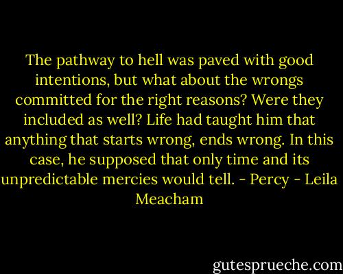 The pathway to hell was paved with good intentions, but what about the wrongs committed for the right reasons? Were they included as well? Life had taught him that anything that starts wrong, ends wrong. In this case, he supposed that only time and its unpredictable mercies would tell. - Percy - Leila Meacham
