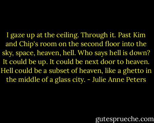 I gaze up at the ceiling. Through it. Past Kim and Chip's room on the second floor into the sky, space, heaven, hell. Who says hell is down? It could be up. It could be next door to heaven. Hell could be a subset of heaven, like a ghetto in the middle of a glass city. - Julie Anne Peters