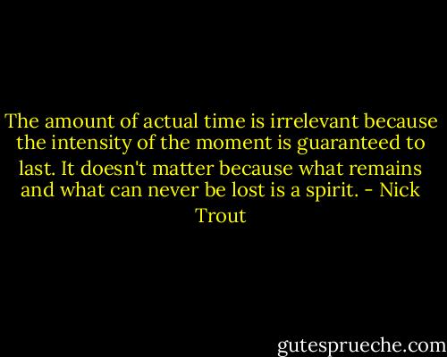 The amount of actual time is irrelevant because the intensity of the moment is guaranteed to last. It doesn't matter because what remains and what can never be lost is a spirit. - Nick Trout