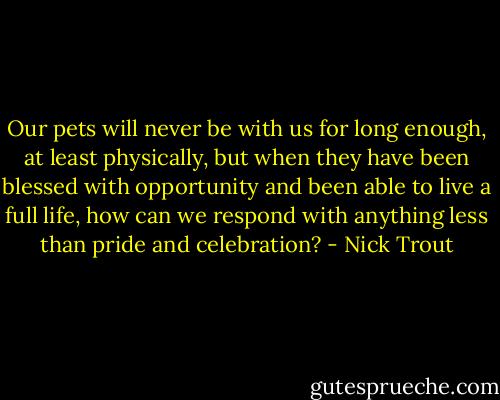 Our pets will never be with us for long enough, at least physically, but when they have been blessed with opportunity and been able to live a full life, how can we respond with anything less than pride and celebration? - Nick Trout