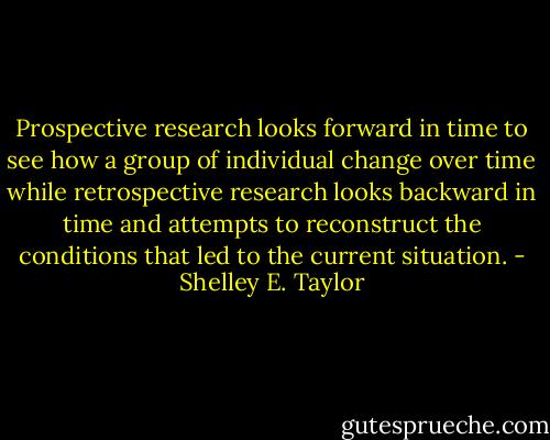 Prospective research looks forward in time to see how a group of individual change over time while retrospective research looks backward in time and attempts to reconstruct the conditions that led to the current situation. - Shelley E. Taylor