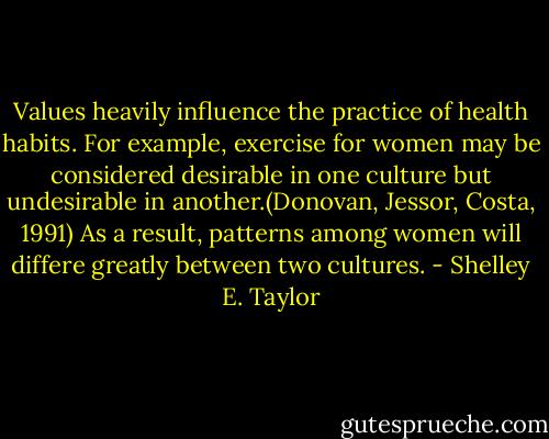 Values heavily influence the practice of health habits. For example, exercise for women may be considered desirable in one culture but undesirable in another.(Donovan, Jessor, Costa, 1991) As a result, patterns among women will differe greatly between two cultures. - Shelley E. Taylor